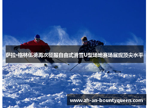 萨拉·格林伍德再次征服自由式滑雪U型场地赛场展现顶尖水平 萨拉·格林伍德再次征服自由式滑雪U型场地赛场展现顶尖水平