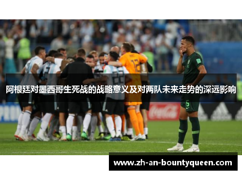 阿根廷对墨西哥生死战的战略意义及对两队未来走势的深远影响