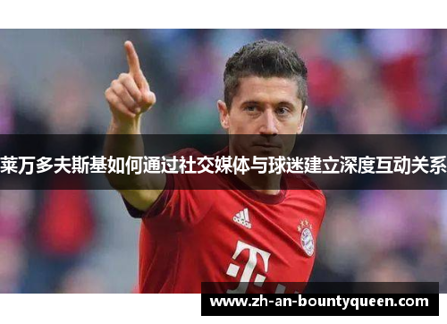 莱万多夫斯基如何通过社交媒体与球迷建立深度互动关系 莱万多夫斯基如何通过社交媒体与球迷建立深度互动关系