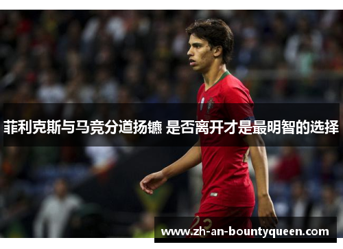 菲利克斯与马竞分道扬镳 是否离开才是最明智的选择 菲利克斯与马竞分道扬镳 是否离开才是最明智的选择