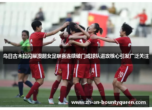 乌日古木拉闪耀澳超女足联赛连续破门成球队进攻核心引发广泛关注