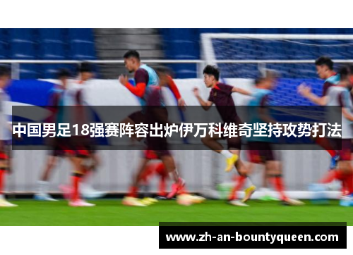 中国男足18强赛阵容出炉伊万科维奇坚持攻势打法