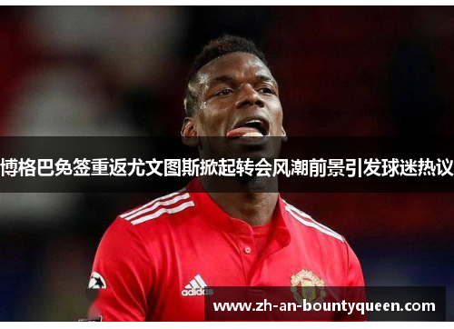 博格巴免签重返尤文图斯掀起转会风潮前景引发球迷热议