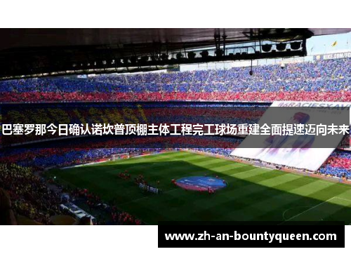巴塞罗那今日确认诺坎普顶棚主体工程完工球场重建全面提速迈向未来