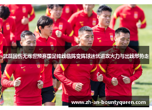 武磊因伤无缘世预赛国足锋线临阵变阵球迷忧进攻火力与出线形势走 武磊因伤无缘世预赛国足锋线临阵变阵球迷忧进攻火力与出线形势走