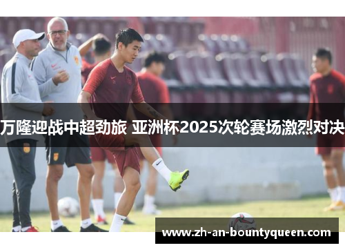 万隆迎战中超劲旅 亚洲杯2025次轮赛场激烈对决